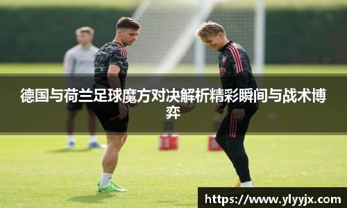 德国与荷兰足球魔方对决解析精彩瞬间与战术博弈